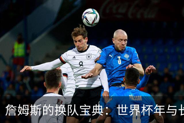 詹姆斯的换队宝典：世界杯年与长合同的神奇缘分